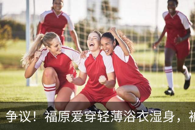 争议！福原爱穿轻薄浴衣湿身，被指色情擦边
