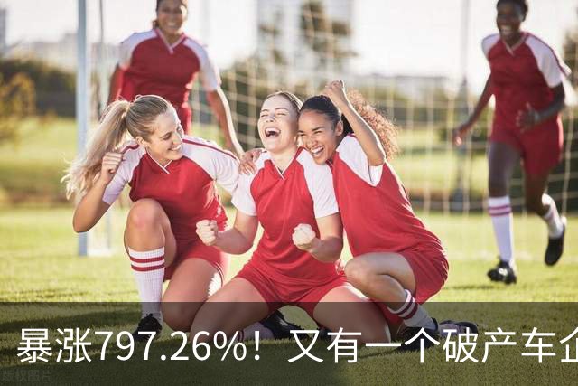 暴涨797.26%！又有一个破产车企要“复活”了？曾7年烧光254.6亿