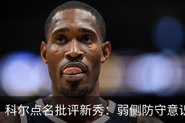 科尔点名批评新秀：弱侧防守意识很差，以他的身材该是护筐最好的